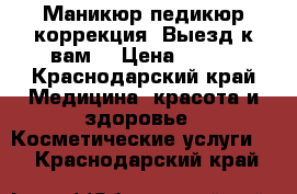 Маникюр,педикюр,коррекция. Выезд к вам. › Цена ­ 400 - Краснодарский край Медицина, красота и здоровье » Косметические услуги   . Краснодарский край